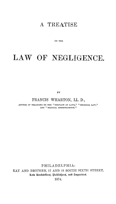 handle is hein.beal/trelaneg0001 and id is 1 raw text is: 





             A   TREATISE



                    ON THE




LAW OF NEGLIGENCE.









                     B3Y

         FRANCIS  WHARTON,   LL. D.,
   AUTHOR OF TREATISES ON THE CONFLICT OF LAWS, CRIMINAL LAW,
             AND  MEDICAL JURISPRUDENCE.
















             PHIL  ADE LPHTA:
KAY AND BROTHER, 17 AND 19 SOUTH SIXTH STRfEET,
                   ae 0lr 37d4 un  Emportq.
                   1874.


