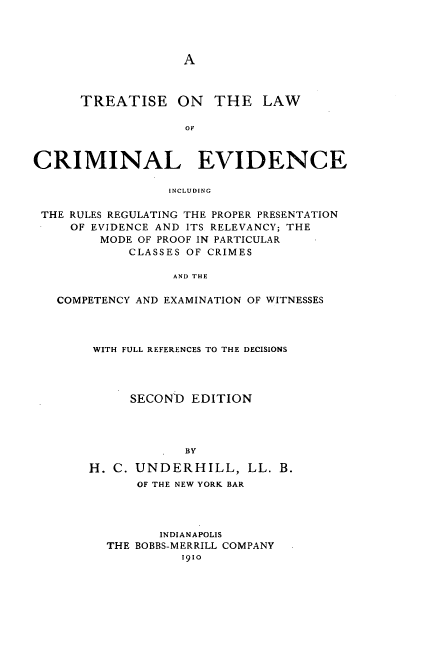 handle is hein.beal/trelawcev0001 and id is 1 raw text is: A

TREATISE ON THE LAW
OF
CRIMINAL EVIDENCE
INCLUDING
THE RULES REGULATING THE PROPER PRESENTATION
OF EVIDENCE AND ITS RELEVANCY; THE
MODE OF PROOF IN PARTICULAR
CLASSES OF CRIMES
AND THE
COMPETENCY AND EXAMINATION OF WITNESSES

WITH FULL REFERENCES TO THE DECISIONS
SECON'D EDITION
BY
H. C. UNDERHILL, LL. B.
OF THE NEW YORK BAR
INDIANAPOLIS
THE BOBBS-MERRILL COMPANY
1910


