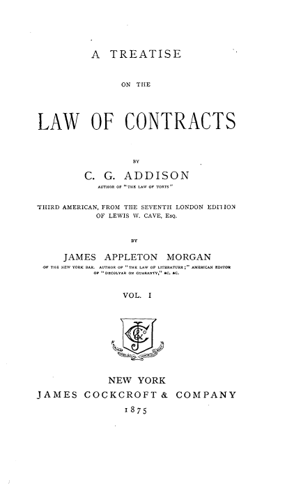 handle is hein.beal/trelawcon0001 and id is 1 raw text is: 





          A   TREATISE



                ON THE





LAW OF CONTRACTS



                  BY

         C.  G.  ADDISON
            AUTHOR OF  THE LAW OF TORTS 


THIRD AMERICAN, FROM THE SEVENTH LONDON EDI1 ION
           OF LEWIS W. CAVE, EsQ.


                  BY

     JAMES   APPLETON MORGAN
 OF THE NEW YORK BAR, AUTHOR OF THE LAW OF LITERATURE; AMERICAN EDITOR
           OF  DECOLYAR ON GUARANTY, &C. &C.


                VOL. I


NEW   YORK


JAMES COCKCROFT &

                 1875


COMPANY


