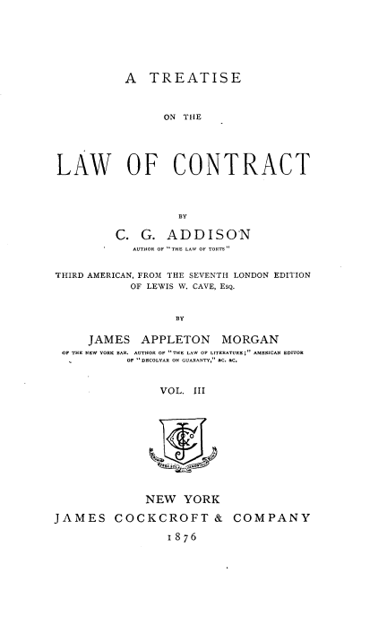 handle is hein.beal/trelawcon0003 and id is 1 raw text is: 







           A  TREATISE



                ON THE





LAW OF CONTRACT




                   BY

         C.  G.  ADDISON
            AUTHOR OF THE LAW OF TORTS 


THIRD AMERICAN, FROM THE SEVENTH LONDON EDITION
           OF LEWIS W. CAVE, EsQ.


                  BY

     JAMES   APPLETON MORGAN
 OF THE NEW YORK BAR. AUTHOR OF THE LAW OF LITERATURE; AMERICAN EDITOR
           OF  DECOLYAR ON GUARANTY, &C. &C.


                VOL. III











              NEW  YORK

JAMES COCKCROFT & COMPANY

                 1876


