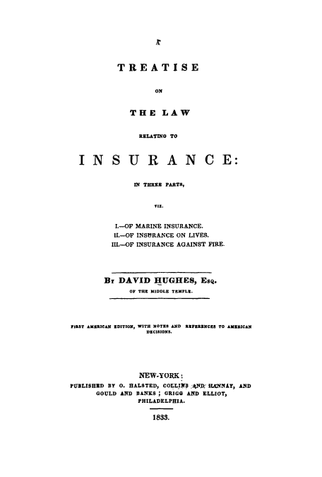 handle is hein.beal/trelawre0001 and id is 1 raw text is: TREATISE
ON
THE LAW

RELATING TO
INSURANCE:
IN THREE PARTS,
VIZ.
I.-OF MARINE INSURANCE.
II.-OF INSURANCE ON LIVES.
III.-OF INSURANCE AGAINST FIRE.

Br DAVID HUGHES, ESQ.
OF THE MIDDLE TEMPLE.

FIRST AMERICAN EDITION, WITH NOTES AND REFERENCES TO AMERICAN
DECISIONS.
NEW-YORK:
PUBLISHED BY 0. HALSTED, COLL IX? AP ENNAY, AND
GOULD AND BANKS ; GRIGG AND ELLIOT,
PHILADELPHIA.
1833.


