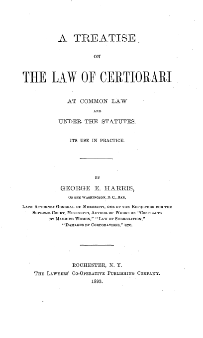 handle is hein.beal/trelcio0001 and id is 1 raw text is: 






           A TREATISE


                      ON




THE LAW OF CERTIORARI


   AT  COMMON   LAW

           AND

UNDER   THE  STATUTES.


              ITS USE IN PRACTICE.






                      BY

            GEORGE E. HARRIS,
              OF THE WASHINGTON, I). C., BAR,

LATE ATTORNEY-GENERAL OF MISSISSIPPI, ONE OF THE REPORTERS FOR THE
   SUPRE COURT, Mississippi, AUTHOR OF WORKS ON CONTRACTS
        BY MARRIED WOMEN, LAW OF SUBROGATION,
            DAMAGES BY CORPORATIONS, ETC.







               ROCHESTER, N. Y.
    THE LAwYERS' CO-OPERATIVE PUBLISHmG CoMPANY.
                     1893.


