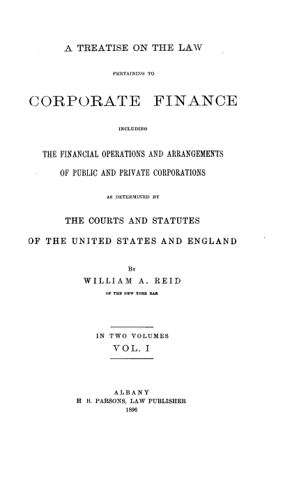handle is hein.beal/trelcorfin0001 and id is 1 raw text is: 




A TREATISE   ON THE  LAW


PERTAINING TO


CORPORATE


FINANCE


INCLUDING


   THE FINANCIAL OPERATIONS AND ARRANGEMENTS

      OF PUBLIC AND PRIVATE CORPORATIONS


              AS DETERMINED BY


       THE COURTS AND  STATUTES

OF THE  UNITED  STATES  AND  ENGLAND


                  BY
          WILLIAM   A. REID
              OF THE NEW YORK BAR




            IN TWO VOLUMES
               YOL.  I


       ALBANY
H B. PARSONS, LAW PUBLISHER
         1896


