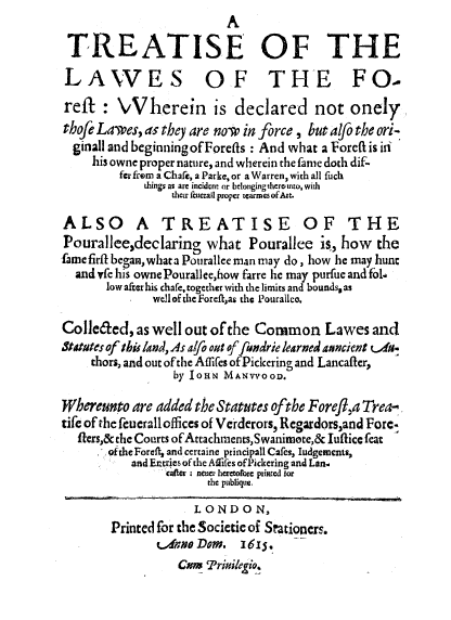 handle is hein.beal/trelfor0001 and id is 1 raw text is: A
TREATISE OF THE
LAWES OF THE FO-
reft : Vherein is declared not onely
thofe Lawes, as they are now in force , but alfo the ori-
ginall and beginningofForefts : And what a Forcft is in
his owne proper nature, and wherein the fame doch dif-
fer from a Chafe, a Parke, or a Warren, with all fuch
things as are incident or belonging ther into, with
their fcuerall proper icarmes of A.
ALSO A TREATISE OF THE
Pourallee,declaring what Pourallee is, how the
fame firfil began, what a Pourallee man may do, how he may hunc
and yfe his ownePourallee,how farre he may purfue and fol-
low after his chafe, together with the limits and bounds, as
welloftheForeftas the Pourallce.
Colleded, as well out of the Common Lawes and
Stotmues of this land, As alfo out of fundrie learned axncient vm.
thors, and out of the Aflifes ofPickering and Lancafter,
by IosN MANVYooD.
Whereunto are added the Statutes ofthe Forefl,a Trea-.
tife of the feucrall offices of Verderors, Regardors,and Fore-
fiers,& the Courts ofAttachments,Swanimote,& luftice feat
ofthe Foreft, and certaine principall Cafes, ludgements,
and Entries of the Aflifes of Pickering and Lan.
cater ; neuer heretofore printed for
the publique.
LONDON,
Printed for the Societic of Stationers.
,ane Dom. 1615.
Csm 'riile Yo.


