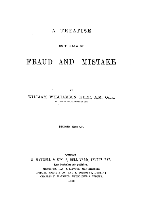 handle is hein.beal/trelfraum0001 and id is 1 raw text is: A TREATISE
ON THE LAW OF

FRAUD AND

MISTAKE

BY

WILLIAM WILLIAMSON KERR, A.M., OXON.,
OF LINCOLN'S INN, BARRISITER AT-LAW.
SECOND EDITION.

LONDON:
W. MAXWELL & SON, 8, BELL YARD, TEMPLE
SLate I aooksdlers anb glublisers.

BAR,

MEREDITH, RAY, & LITTLER, MANCHESTER;
HODGES, FIGGIS & CO., AND E. PONSONBY, DUBLIN;
CHARLES F. MAXWELL, MELBOURNE & SYDNEY.
1888.


