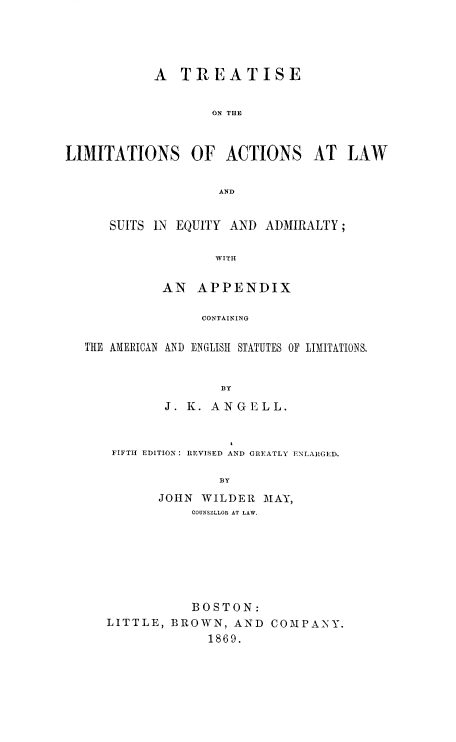handle is hein.beal/treliac0001 and id is 1 raw text is: A TREATISE
ON THE
LIMITATIONS OF ACTIONS AT LAW
AND
SUITS IN EQUITY AND ADMIRALTY;
WITH
AN APPENDIX
CONTAINING
THE AMERICAN AND ENGLISH STATUTES OF LIMITATIONS,
BY
J. K. ANGELL.

FIFTH EDITION: REVISED AND GREATLY ENLARGED.
BY
JOHN WILDER MAY,
COUNSELLOR AT LAW.

BOSTON:
LITTLE, BROWN, AND COMPANY.
1869.


