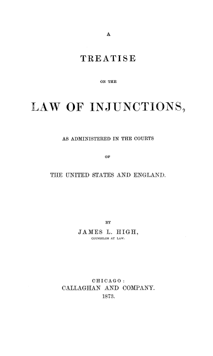 handle is hein.beal/trelinjcus0001 and id is 1 raw text is: 








           TREATISE


               ON THE




LAW OF INJUNCTIONS,


   AS ADMINISTERED IN THE COURTS


            OF


THE UNITED STATES AND ENGLAND.







            BY

      JAMES L. HIGH,
         COUNSELOR AT LAW.






         CHICAGO:
   CALLAGHAN AND COMPANY.
            1873.


