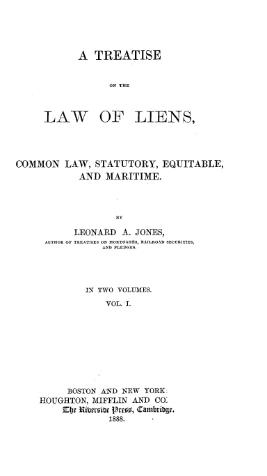 handle is hein.beal/trelinscem0001 and id is 1 raw text is: 





A TREATISE


      ON THE


LAW


OF LIENS,


COMMON LAW, STATUTORY, EQUITABLE,
            AND MARITIME.




                   BY

           LEONARD A. JONES,
      AUTHOR OF TREATISES ON IORTGAGES , RAILROAD SECURITIES,
                 AND PLEDGES.


         IN TWO VOLUMES.

             VOL. I.










     BOSTON AND NEW YORK
HOUGHTON, MIFFLIN AND CO:

             1888.


