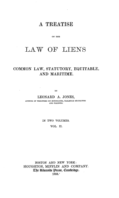 handle is hein.beal/trelinscem0002 and id is 1 raw text is: 






A TREATISE


      ON THE


LAW


OF LIENS


COMMON LAW, STATUTORY, EQUITABLE,
            AND MARITIME.




                   BY

           LEONARD A. JONES,
     AUTHOR OF TREATISES ON MORTGAGES, RAILROAD SECURITIES
                 AND PLEDGES.





             IN TWO VOLUMES.

                 VOL. II.










          BOSTON AND NEW YORK:
     HOUGHTON, MIFFLIN AND COMPANY.

                  1888.'


