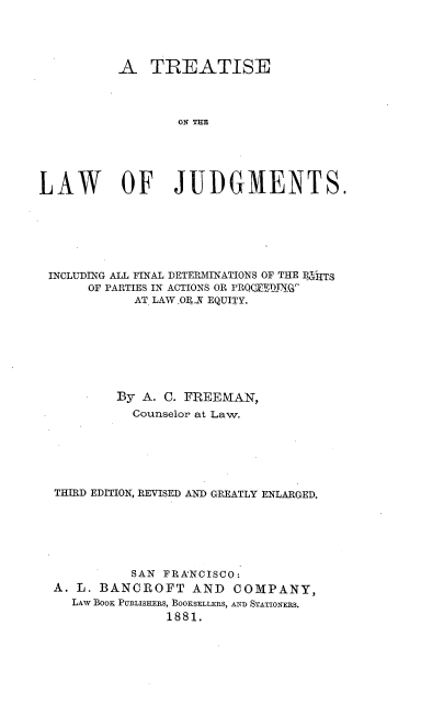 handle is hein.beal/treljug0001 and id is 1 raw text is: 




          A   TREATISE




                  LO TJ





LAW OF JUDGMENTS.


INCLUDING ALL FINAL DETERMINATIONS OF THE RrgTS
     OF PARTIES IN ACTIONS OR PRQTED.N.C
           AT LAW.ORAY EQUITY.








         By A. C. FREEMAN,
           Counselor at Law.






 THIRD EDITION, REVISED AND GREATLY ENLARGED.






           SAN FRANCISCO:
 A. L. BANCROFT   AND   COMPANY,
   LAw BOOK PUBLISHERS, BOOKSELLERS, AND STATIONERS.
               1881.


