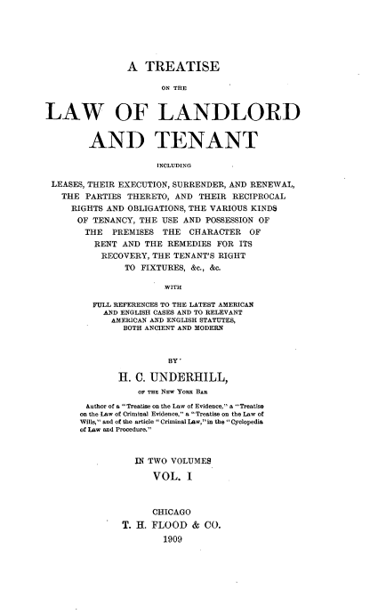 handle is hein.beal/trellandlo0001 and id is 1 raw text is: A TREATISE
ON TEE
LAW OF LANDLORD
AND TENANT
INCLUDING
LEASES, THEIR EXECUTION, SURRENDER, AND RENEWAL,
THE PARTIES THERETO, AND THEIR RECIPROCAL
RIGHTS AND OBLIGATIONS, THE VARIOUS KINDS
OF TENANCY, THE USE AND POSSESSION OF
THE PREMISES THE CHARACTER OF
RENT AND THE REMEDIES FOR ITS
RECOVERY, THE TENANT'S RIGHT
TO FIXTURES, &c., &c.
WITH
FULL REFERENCES TO THE LATEST AMERICAN
AND ENGLISH CASES AND TO RELEVANT
AMERICAN AND ENGLISH STATUTES,
BOTH ANCIENT AND MODERN
BY'
H. C. UNDERHILL,
OF THE NEw YoRx BAR
Author of a Treatise on the Law of Evidence. a Treatise
on the Law of Criminal Evidence, a Treatise on the Law of
Wills, and of the article  Criminal Law, in the  Cyclopedia
of Law and Procedure.
IN TWO VOLUMES
VOL. I
CHICAGO
T. H. FLOOD & CO.
1909


