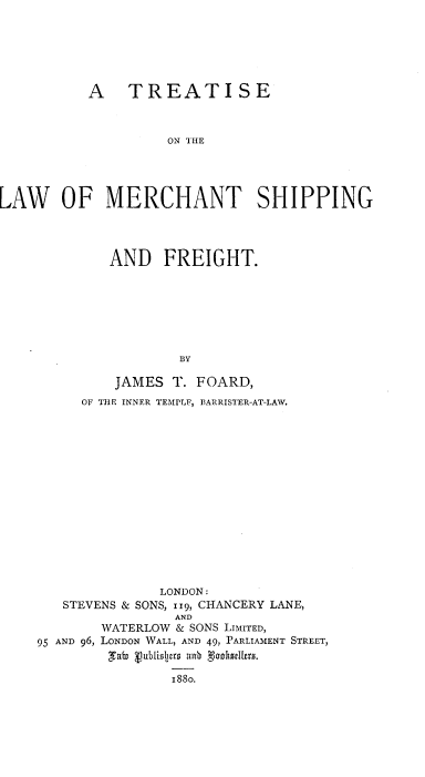 handle is hein.beal/trelmchsf0001 and id is 1 raw text is: 






          A TREATISE



                   ON THE




LAW OF MERCHANT SHIPPING


        AND   FREIGHT.







                BY

         JAMES T. FOARD,
     OF THE INNER TEMPLF, BARRISTER-AT-LAW.















              LONDON:
   STEVENS & SONS, 119, CHANCERY LANE,
                AND
       WATERLOW & SONS LIMITED,
95 AND 96, LONDON WALL, AND 49, PARLIAMENT STREET,


               i88o.


