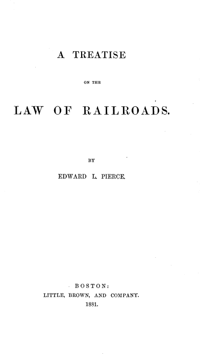 handle is hein.beal/trelrr0001 and id is 1 raw text is: 







        A  TREATISE



             ON THE




LAW OF RAILROADS.







              BY


EDWARD


L. PIERCE.


     . BOSTON:
LITTLE, BROWN, AND COMPANY.
        1881.


