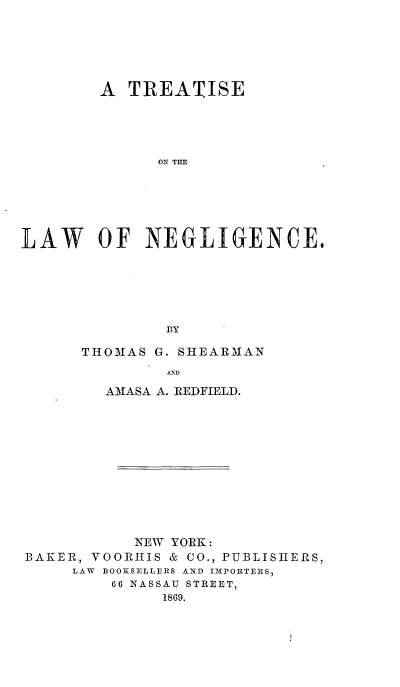 handle is hein.beal/trelwngc0001 and id is 1 raw text is: 






        A  TREATISE





              ON THE






LAW OF NEGLIGENCE.






               BY


THOMAS G. SHEARMAN
         AND

  AMASA A. REDFIELD.


           NEW YORK:
BAKER, VOORHIS & CO., PUBLISHERS,
     LAW BOOKSELLERS AND IMPORTERS,
         66 NASSAU STREET,
              1869.


