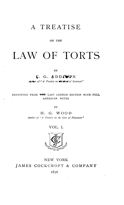 handle is hein.beal/trelwort0001 and id is 1 raw text is: 






        A   TREATISE


                ON THE




LAW OF TORTS


                  BY

            . G. ADD  1W7 N
       Andbr of* A Treatise on waw2vof Contracts


REPRINTED FROM THE LAST LONDON EDITION WITH FULL
             AMERICAN NOTES

                  BY

            H.  G. WOOD
       Author of A Treatise on the Law of Nuisances

                VOL. I.



                  0&S~Of


            NEW  YORK
JAMES   COCKCROFT &
               1876


COMPANY


