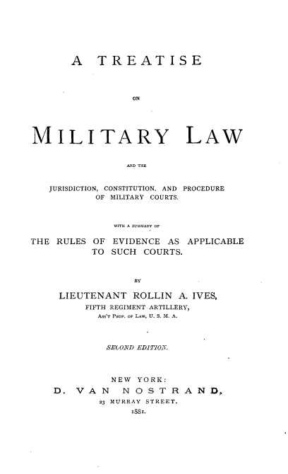 handle is hein.beal/tremilarw0001 and id is 1 raw text is: 







       A TREATISE




                 ON





MILITARY LAW


                AND THE


   JURISDICTION, CONSTITUTION, AND PROCEDURE
           OF MILITARY COURTS.



              WITH A SUMMARY OF

THE RULES OF EVIDENCE AS APPLICABLE
          TO SUCH COURTS.



                 BY

     LIEUTENANT ROLLIN A. IVES,
         FIFTH REGIMENT ARTILLERY,
           ASS'T PROF. OF LAw, U. S. M. A.



             SE(O.ND EDiTIO.N.




             NEW YORK:
    D. VAN     NOSTRAND ,
           23 MURRAY STREET.
                 1881.


