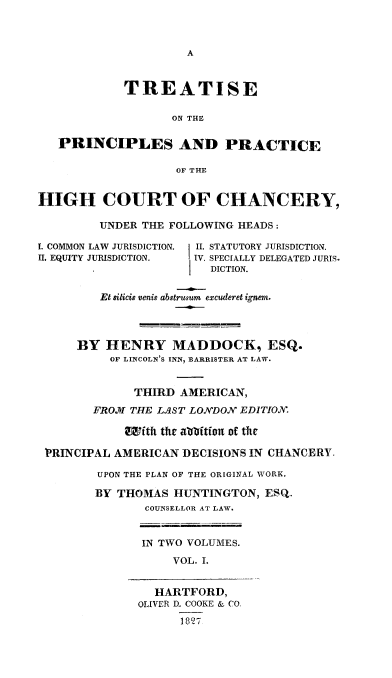 handle is hein.beal/treochiuha0001 and id is 1 raw text is: 







            TREATISE

                   ON THE

   PRINCIPLES AND PRACTICE

                    OF THE


HIGH COURT OF CHANCERY,

         UNDER THE FOLLOWING HEADS:

I. COMMON LAW JURISDICTION. I II. STATUTORY JURISDICTION.
II. EQUITY JURISDICTION. ] IV. SPECIALLY DELEGATED JURIS.
                        DICTION.


         Et silicis venig abstrusum excuderet ignem.




      BY HENRY MADDOCK, ESQ.
          OF LINCOLN'S INN, BARRISTER AT LAW.


              THIRD AMERICAN,
        FROMI THE LAST LONDON EDITION.

            Iftht the aboitfon of the

 'PRINCIPAL AMERICAN DECISIONS IN CHANCERY.

        UPON THE PLAN OF THE ORIGINAL WORK.

        BY THOMAS HUNTINGTON, ESQ.
               COUNSELLOR AT LAW.


               IN TWO VOLUMES.
                   VOL. I.


                 HARTFORD,
              OLIVER D. COOKE & CO.
                    1827


