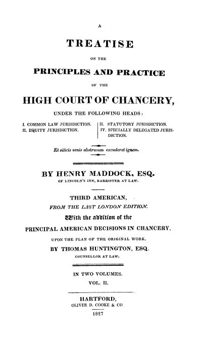 handle is hein.beal/treochiuha0002 and id is 1 raw text is: 






            TREATISE

                   ON THE


   PRINCIPLES AND PRACTICE

                    OF THE


HIGH COURT OF CHANCERY,

         UNDER THE FOLLOWING HEADS:

I. COMMON LAW JURISDICTION. II. STATUTORY JURISDICTION.
II. EQUITY JURISDICTION.  IV. SPECIALLY DELEGATED JURIS-
                        DICTION.


         Et sUicis venis abstrusum excuderet ignem.



     BY HENRY MADDOCK, ESQ.
          OF LINCOLN'S INN, BARRISTER AT LAW.


             THIRD AMERICAN,
        FROM THE LAST LONDON EDITION.

            ifth the abbition of ttle

 PRINCIPAL AMERICAN DECISIONS IN CHANCERY,

        UPON THE PLAN OF THE ORIGINAL WORK.

        BY THOMAS HUNTINGTON, ESQ.
               COUNSELLOR AT LAW.


               IN TWO VOLUMES.
                   VOL. II.


                HARTFORD,
              OLIVER D. COOKE & CO
                    1827


