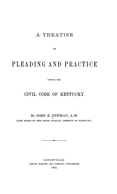 handle is hein.beal/treppccky0001 and id is 1 raw text is: 













           A, TREATISE




                   ON






PLEADPING AND PRACTICE





                 UNDER THE:


    CIVIL CODE   OF  KENTUCKY.








       By JOHN E. NEWMAN, A. M.
                 I,
LATE JUDGE OF THE FIFTH JUDICIAL DISTRICT OF KENTUCKY.















             LOUISVILLE:
      JOHNvP. MORTON AND COMPANY, PUBLISHERS.
                18711


