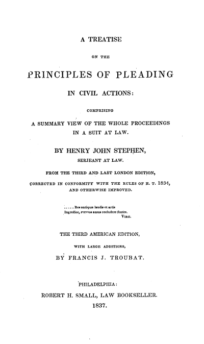 handle is hein.beal/treprinpca0001 and id is 1 raw text is: A TREATISE
ON THE
PRINCIPLES OF PLEADING
IN CIVIL ACTIONS:
COMPRISING
A SUMMARY VIEW OF THE WHOLE PROCEEDINGS
IN A SUIT AT LAW.
BY HENRY JOHN STEPHEN,
SERJEANT AT LAW.
FROM THE THIRD AND LAST LONDON EDITION,
CORRECTED IN CONFORMITY WITH THE RULES OF H. T. 1834,
AND OTHERWISE IMPROVED.
.... . Res antique laudis et artis
Ingredior, mretos ausus recludere fontes.
VIRG.
THE THIRD AMERICAN EDITION,
WITH LARGE ADDITIONS,
BY FRANCIS J. TROUBAT.
PHILADELPHIA:
ROBERT H. SMALL, LAW BOOKSELLER.
1837.


