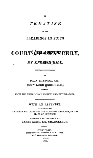 handle is hein.beal/trepscc0001 and id is 1 raw text is: 





A


  TREATISE


          OA THE


PLEADINGS IN SUITS


C  OURT                     `CE R Y,



          BY  E1C  6tiM i    fL.





                    B

            JOHN MITFORD,  ESQ.

          (NOW LORD  REDESDALE.)



   FROM THE THIRD LONDON EDITION, GREATLY ENLARGED.




           WITH  AN  APPENDIX,

                 CONTAINING
-THE RULES AND ORDERS OF THE COURT OF CHANCERY, OF THE
              STATE OF. NEW-YORK.

            REVISED AND DIGESTED BY

       JAMES KENT, ESQ. CHANCELLOR.



                NEW-YORK:
         PUBLISHED BY R. M'DERMUT & D. D. ARDE,
             NO. I CITY-HOTEL, BROADWAY.

                    1816,


