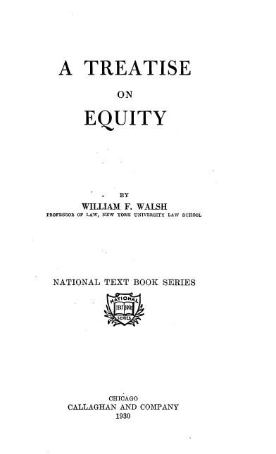 handle is hein.beal/trequiy0001 and id is 1 raw text is: 







  A TREATISE


             ON


       EQUITY








          -  BY
      WILLIAM F. WALSH
PROFESSOR OF LAW, NEW YORK UNIVERSITY LAW SCHOOL







NATIONAL   TEXT BOOK SERIES



             SERIES









           CHICAGO
    CALLAGHAN AND COMPANY
             1930


