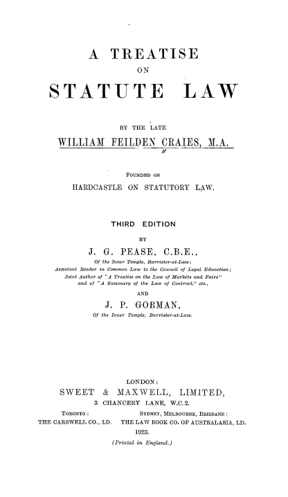 handle is hein.beal/trestl0001 and id is 1 raw text is: A TREATISE
ON

STATUTE

LAW

BY THE LATE
WILLIAM FEILDEN CRAIES, M.A.
//
FOUNDED ON
HARDCA STLE ON STATUTORY LAW.

THIRD EDITION
BY
J. G. PEASE, C.B.E.,
Of the Inner Temple, Barrister-at-Law;
Assistant Reader in Common Law to the Council of Legal Education;
Joint Author of A Treatise on the Law of Markets and Fairs
and of A Summary of the Law of Contract, etc.,
AND
J. P. GORMAN,
Of the Inner Temple, Barrister-at-Law.
LONDON:
SWEET & MAXWELL, LIMITED,
3 CHANCERY LANE, W.C. 2.
TORONTO :               SYDNEY, MELBOURNE, BRISBANE :
THE CARSWELL CO., LD.    THE LAW BOOK CO. OF AUSTRALASIA, LD.
1923.
(Printed in England.)


