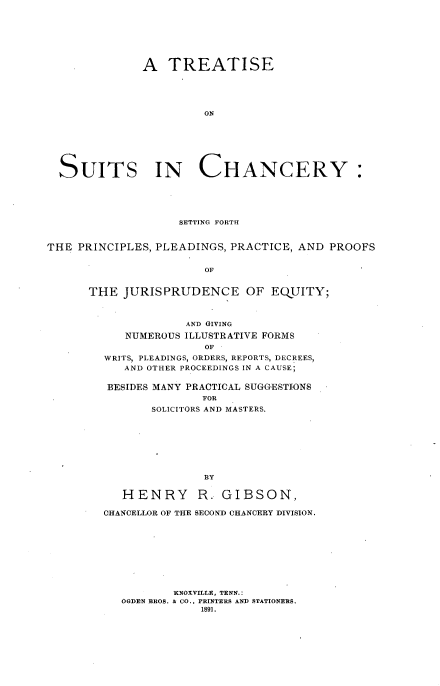 handle is hein.beal/tresuich0001 and id is 1 raw text is: 







            A   TREATISE





                     ON







SUITS IN CHANCERY:


                    SETTING FORTH


THE  PRINCIPLES, PLEADINGS, PRACTICE, AND PROOFS


                       OF


      THE  JURISPRUDENCE OF EQUITY;


            AND GIVING
   NUMEROUS ILLUSTRATIVE FORMS
               OF
WRITS, PLEADINGS, ORDERS, REPORTS, DECREES,
   AND OTHER PROCEEDINGS IN A CAUSE;

BESIDES MANY PRACTICAL SUGGESTIONS
               FOR
       SOLICITORS AND MASTERS.


   HENRY R. GIBSON,

CHANCELLOR OF THE SECOND CHANCERY DIVISION.










          KNOXVILLE, TENN.:
   OGDEN BROS. & CO., PRINTERS AND STATIONERS.
              1891.


