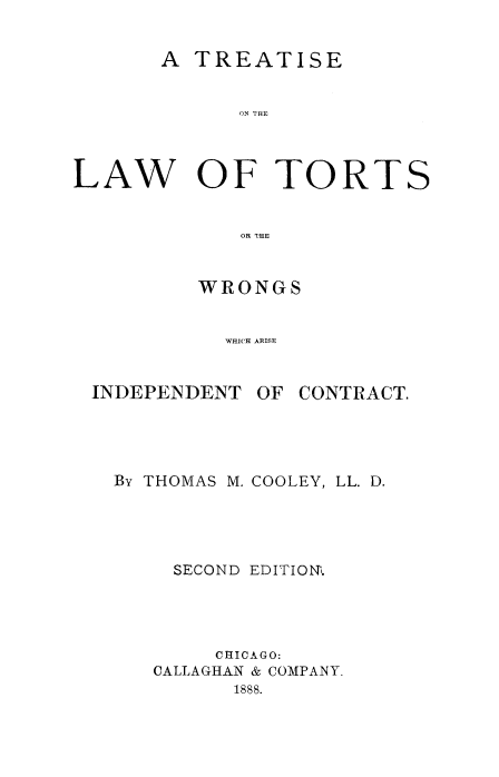 handle is hein.beal/tretltorts0001 and id is 1 raw text is: 


       A TREATISE


             ON TOE




LAW OF TORTS


             OR THE:


WRONGS


  WHICH ARISE


INDEPENDENT


OF CONTRACT.


By THOMAS M. COOLEY, LL. D.





     SECOND EDITION'.





        CHICAGO:
   CALLAGHAN & COMPANY.
         1888.


