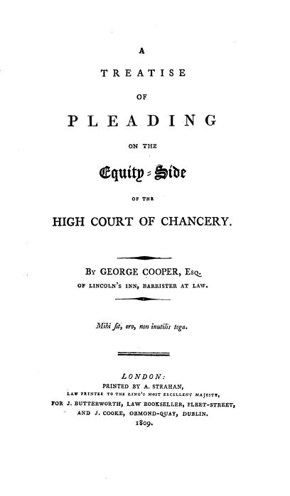 handle is hein.beal/tretpequ0001 and id is 1 raw text is: 




A


         TREATISE


                OF


   PLEADING


               ON THE



         l quitp  = bibe

               OF TOLE


HIGH   COURT OF CHANCERY.


       By GEORGE  COOPER, Esq.
     OF LINCOLN'S INN, BARRISTER AT LAW.




         M1'hi fit, oro, non inutilis toga.





             LONDON:
          PRINTED BY A. STRAHAN,
   LAW PRINTER TO THE KING'S MOST EXCELLENT MAJESTY,
FOR J. BUTTERWORTH, LAW BOOKSELLER, FLEET-STREET,
     AND J. COOKE, ORMOND-QUAY, DUBLIN.
                1809.


