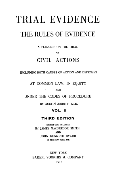 handle is hein.beal/treviappli0002 and id is 1 raw text is: ï»¿TRIAL EVIDENCE
THE RULES OF EVIDENCE
APPLICABLE ON THE TRIAL
OF
CIVIL ACTIONS
INCLUDING BOTH CAUSES OF ACTION AND DEFENSES
AT COMMON LAW, IN EQUITY
AND
UNDER THE CODES OF PROCEDURE

BY AUSTIN ABBOTT, LL.D.
VOL. 11
THIRD EDITION

REVISED AND ENLARGED
BY JAMES MAcGREGOR SMITH
AND
JOHN KENNETH BYARD
OF THE NEW YORK BAR
NEW YORK
BAKER, VOORHIS & COMPANY
1918


