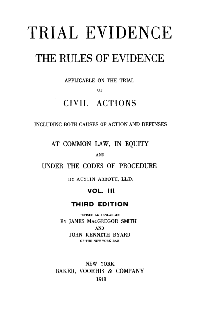 handle is hein.beal/treviappli0003 and id is 1 raw text is: ï»¿TRIAL EVIDENCE
THE RULES OF EVIDENCE
APPLICABLE ON THE TRIAL
OF
CIVIL ACTIONS
INCLUDING BOTH CAUSES OF ACTION AND DEFENSES
AT COMMON LAW, IN EQUITY
AND
UNDER THE CODES OF PROCEDURE

BY AUSTIN ABBOTT, LLD.
VOL. III
THIRD EDITION
REVISED AND ENLARGED
BY JAMES MACGREGOR SMITH
AND
JOHN KENNETH BYARD
OF THE NEW YORK BAR
NEW YORK
BAKER, VOORHIS & COMPANY
1918


