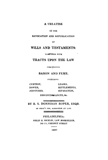 handle is hein.beal/trevocbar0001 and id is 1 raw text is: ï»¿A TREATISE

ON THE
REVOCATION AND REPUBLICATION
OF
WILLS AND TESTAMENTS:
TO IER WITH
TRACTS UPON THE LAW
COXCERNING
BARON AND FEME.
INGLUDING

CURTESY,
DOWER,
JOINTURES,

LEASES,
SETTLEMENTS,
SEPARATION,

DISCONTPIN:ANCES, &c.
BY R. S. DONNISON ROPER, ESQR.
OF GRAY'S INN, BARRISTER AT LAW.
PHILADELPHIA:
PIHLIP H. NICKLIN, LAW BOOKSELLER,
NO 175, CHESNUT STREET
1820


