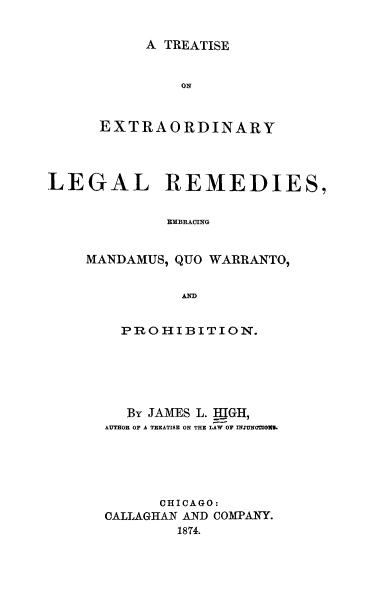 handle is hein.beal/trextlel0001 and id is 1 raw text is: 

A TREATISE


               ON


      EXTRAORDINARY



LEGAL REMEDIES,


             MMBRACING


    MANDAMUS, QUO WARIRANTO,


               AND


  PROHIBITION.





  By JAMES L. HIGH,
AUTHOR OF A TREATISE ON THE LAW OF INJUNMOWO.





      CHICAGO:
CALLAGHAN AND COMPANY.
        1874.



