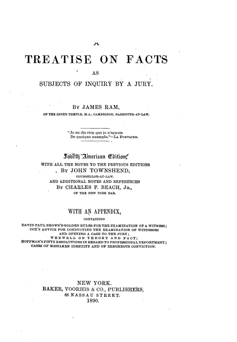 handle is hein.beal/trfcsbiju0001 and id is 1 raw text is: 












TREATISE ON FACTS

                        AS

      SUBJECTS OF INQUIRY BY A JURY.




                  By JAMES   RAM,
        OF THE INNER TEMPLE, M.A., CAMBBIDGE, BARRISTER-AT-LAW.



                Je ne dis rien que je n'appuie
                De quelque example.-LA FONTAINE.



              SoRlmfnbrican   afbition'
       WITH ALL THE NOTES TO THE PREVIOUS EDITIONS
       .    , By JOHN   TOWNSHEND,
                   COUNSELLOR-AT-LAW,
          AND ADDITIONAL NOTES AND REFERENCES
            By CHARLES   F. BEACH, JR.,
                  OF THE NEW YORK BAIL



                WITH  AN APPENDIX,
                     CONTAINING
DAVID PAUL BROWN'S GOLDEN RULES FOR THE EXAMINATION OP A WITNESS;
   COX'S ADVICE FOR CONDUCTING THE EXAMINATION OF WITNESSES
             AND OPENING A CASE TO THE JURY;
          WHEWELL   ON THEORY  AND FACT;
HOFFMAN'S FIFTY RESOLUTIONS IN REGARD TO PROFESSIONAL DEPORTMENT;
   CASES OF MISTAKEN IDENTITY AND OP ERRONEOUS CONVICTION.







                   NEW   YORK.
       BAKER,  VOORHIS  & CO., PUBLISHERS,
               66 NASSAU  STREET.
                       1890.


