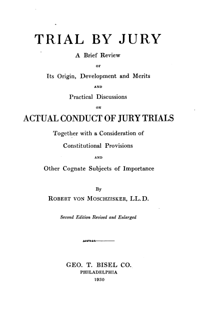 handle is hein.beal/trialbju0001 and id is 1 raw text is: 




   TRIAL BY JURY

               A Brief Review
                     OF

       Its Origin, Development and Merits
                    AND
             Practical Discussions
                     ON

ACTUAL CONDUCT OF JURY TRIALS

         Together with a Consideration of

            Constitutional Provisions
                     AND

      Other Cognate Subjects of Importance


                     By
       ROBERT VON MOSCHZISKER, LL.D.

           Second Edition Revised and Enlarged






           GEO. T. BISEL CO.
                PHILADELPHIA
                     1930


