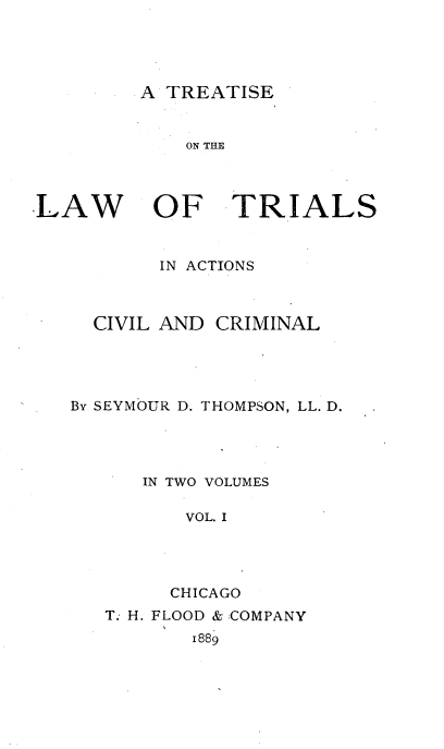 handle is hein.beal/trialscvm0001 and id is 1 raw text is: 




A TREATISE


ON THE


LAW


OF TRIALS


       IN ACTIONS



  CIVIL AND CRIMINAL




By SEYMOUR D. THOMPSON, LL. D.




      IN TWO VOLUMES

          VOL. I




        CHICAGO
   T. H. FLOOD & :COMPANY
          1889


