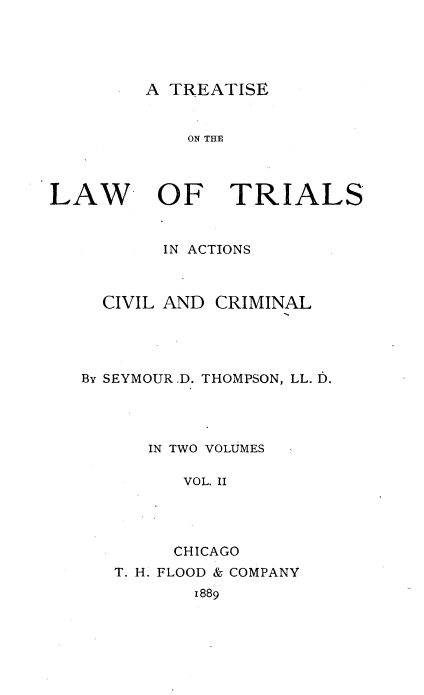 handle is hein.beal/trialscvm0002 and id is 1 raw text is: 




A TREATISE


            ON THE



LAW OF TRIALS


          IN ACTIONS


CIVIL AND


CRIMINAL


By SEYMOURD. THOMPSON, LL. D.




      IN TWO VOLUMES

         VOL. II




         CHICAGO


T. H. FLOOD & COMPANY


1889


