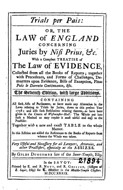 handle is hein.beal/trialspais0001 and id is 1 raw text is: 



          Trials per Piis:

                  O R,  THE

  LAW of ENGLAND
               CONCERNING

    Juries by Niji Pr i              ,  &  c
           With a Compleat TREA.TISE of

The Law of 'EVIDENCE,
Colle&ed  from all the Books of Reports; together
   with Precedents, and Forms of Challeniges, De-
   murrers upon Evidence, Bills of Exception, Pleas
   Puis le Darrein Continuance, Vc.


                CONTAINING
All fuchAAs of.Parliament, as have made any Alteration In the
  Laws relating to Trials by Juries, down to this prefent Year
  1738; and alfo fuch Refolutions relating thereto,..as have been
  given in the Courts of Weminifer-Hall: The Whole put into
  fuch a Method as may render it moft udeful and eafy to the
  Pratifer.
Together with a new and exac 12A B L E to the vhqle
                     Matter.
In this Edition are added the References to the Books of Reports from
              whence the Whole was taken.
Very tlfeful and Neceffary for all lawyers, Attornies, and
    other Pra lhftrs, efpecially at the A S  I Z E S.
By G r- Es DUN CoM n3  fate of the Inner-Temple, Efq;

                 In the SAVOY: z f 0 6V +
Printed byE. and R. NVT'r, and R. GOS L ING, (Afigns of
  2. Sayer, Efq;) for V. Wter in the Middle-Tmple C/ofers.
                  M.DCC.XXXIX.                  I


