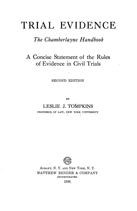 handle is hein.beal/trialvdc0001 and id is 1 raw text is: 




TRIAL EVIDENCE


     The Chamberlayne Handbook


A  Concise Statement of
    of Evidence in Civil


the Rules
Trials


     SECOND EDITION



           BY

  LESLIE J. TOMPKINS
PROFESSOR OF LAW, NEW YORK UNIVERSITY


ALBANY, N. Y. AND NEW YORK, N. Y.
MATTHEW BENDER & COMPANY
        INCORPORATED
          1936


