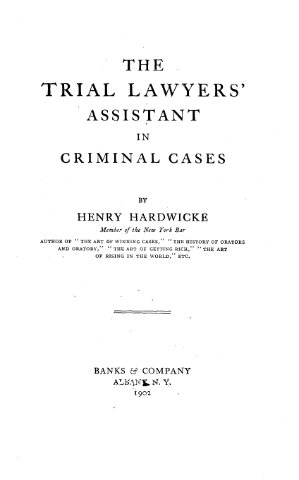 handle is hein.beal/trialwycc0001 and id is 1 raw text is: 






             THE -


TRIAL LAWYERS'


       ASSISTANT

               IN

   CRIMINAL CASES




               BY

      HENRY   HARDWICKE
         Member of the New rork Bar
AUTHOR OF  THE ART OF WINNING CASES,   THE HISTORY OF ORATORS
   AND ORATORY, THE ART OF GETTING RICH, THE ART
         OF RISING IN THE WORLD, ETC.













         BANKS & COMPANY
            AX1N0L N. Y.
               1902


