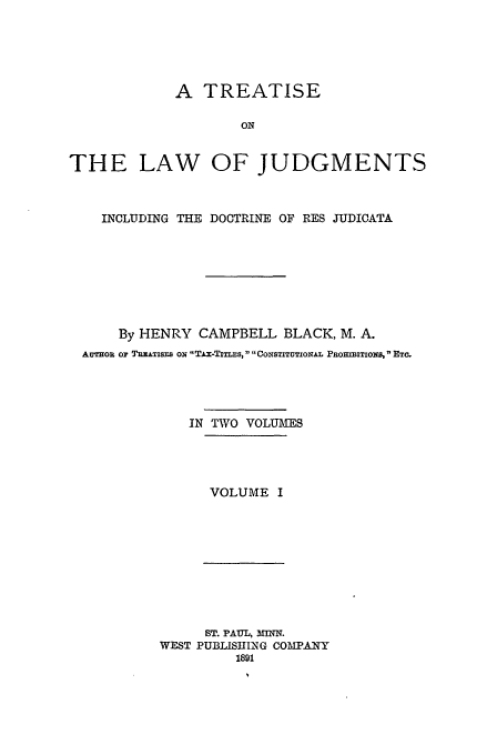 handle is hein.beal/tridresj0001 and id is 1 raw text is: A TREATISE
ON
THE LAW OF JUDGMENTS
INCLUDING THE DOCTRINE OF RES JUDICATA
By HENRY CAMPBELL BLACK, M. A.
AUTHOR Or TREATISFs oN TAx-Tixms, CONsTiTuTxoNAL PROuRMITIONS  ETC.
IN TWO VOLUMES
VOLUME I

ST. PAUL, MINN.
WEST PUBLISHING COMPANY
1891


