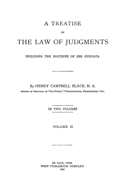 handle is hein.beal/tridresj0002 and id is 1 raw text is: A TREATISE
ON
THE LAW OF JUDGMENTS
INCLUDING THE DOCTRINE OF RES JUDICATA
By HENRY CAMPBELL BLACK, M. A.
AuTHOn OF TRp.ETis  On TAx-TITLES, CONSTITUTIONAL PROITx1ONS,  ETC.
IN TWO VOLUMES
VOLUME II

ST. PAUL, MINN.
WEST PUBLISHING COMPANY
1891


