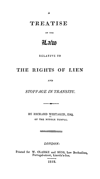 handle is hein.beal/trilensto0001 and id is 1 raw text is: 


A


TRE~ATISE

        or Irnr.


RELATIVE TO


THE RIGHTS OF LIEN


               AN       ST


    STOPPAGE   IN TRANSITU.


      BY RICHARD WHITAKER, ESQ.
         OF THE 31IDDLE TEMPLE.






              LONDON:

Printed for W. CLARKE and SONS, Law Booksellers,
        Portugal-street, Lincoln's-I nn.

                1819.


