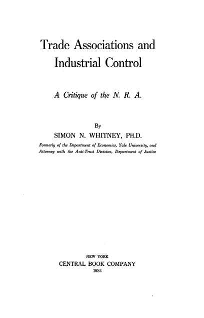 handle is hein.beal/trindcqnra0001 and id is 1 raw text is: 





Trade Associations and


     Industrial Control




     A Critique of the N. R. A.




                  By
     SIMON N. WHITNEY, PH.D.
Formerly of the Department of Economics, Yale University, and
Attorney with the Anti-Trust Division, Department of Justice
















                NEW YORK
       CENTRAL BOOK COMPANY


