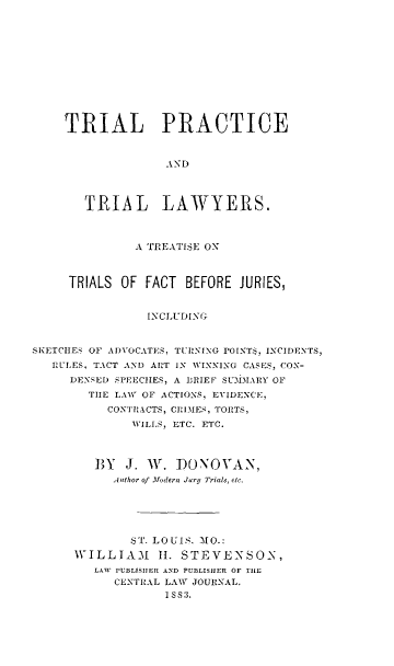 handle is hein.beal/tripract0001 and id is 1 raw text is: 












    TRIAL PRACTICE



                   AN D




       TRIAL LAWYERS.



              A TREATISE ON



     TRIALS OF  FACT BEFORE  JURIES,


                INCLUDING


SKETCHES OF ADVOCATES, TUHNING POINT$, INCIDENTS,
   RULES, TACT AND ART IN WINNING CASES, CON-
     DENSED SPEECHES, A DRIEF SUDIMARY OF
        THE LAW OF ACTIONS, EVIDENCE,
          CONTRACTS, CRIMES, TORTS,
              WILLS, ETC. ETC.



         BY  J. W.  DONOVAN,
           Author of Modern Jury Trials, -tc.






              ST. LOUIS. MO.:
      WILLIAM     II. STEVENSON,
         LAW PUBLISHER AND PUBLISHER OF TILE
           CENTRAL LAW JOURNAL.
                   1S83.


