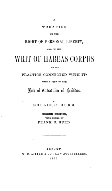 handle is hein.beal/triprslby0001 and id is 1 raw text is: 








        TREATISE

           ON THE


RIGHT OF PERSONAL LIBERTY,

          AND ON THE


WRIT OF HABEAS CORPUS

                AND THE


   PRACTICE CONNECTED WITH IT-

            WITH A VIEW OF THE


      Fato of (fr1rabition of 4'fngitibeu.


                 BY
        ROLLIN.C. HURD.


            SECOND EDITION,
              WITH NOTES, BY

           FRANK H. HURD.









              ALBANY:

   W. C. LITTLE & CO., LAW BOOKSELLERS.
                1876.



