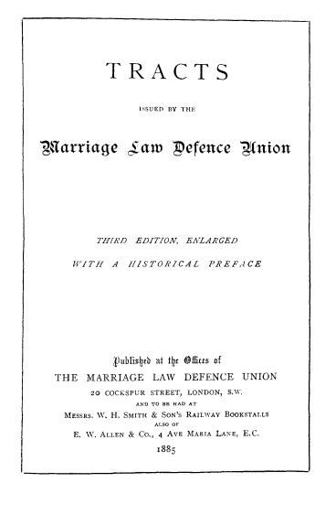 handle is hein.beal/trismaldu0001 and id is 1 raw text is: 







          TRACTS



                ISSUED BY THE




tarriage (aw         pefence        t(nion









         THIRD EDITION, ENLARGED

     WITH  A  HISTORICAL   PREFACE










           Jfublistb at itr Ofites of

  THE  MARRIAGE   LAW  DEFENCE  UNION
        20 COCKSPUR STREET, LONDON, S.W.
               AND TO BE HAD AT
    MESSRS. W. H. SMITH & SON'S RAILWAY BOOKSTALLS
                  ALSO OF'
     E. W. ALLEN & Co., 4 AVE MARIA LANE, E.C.

                  1885


