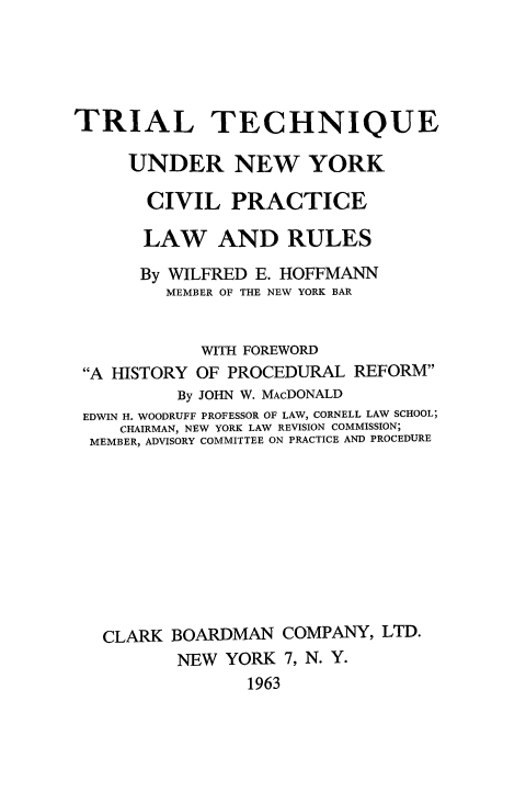 handle is hein.beal/tritchnycv0001 and id is 1 raw text is: 





TRIAL TECHNIQUE

     UNDER NEW YORK

       CIVIL   PRACTICE

       LAW AND RULES
       By WILFRED E. HOFFMANN
         MEMBER OF THE NEW YORK BAR


            WITH FOREWORD
 A HISTORY OF PROCEDURAL  REFORM
          By JOHN W. MACDONALD
 EDWIN H. WOODRUFF PROFESSOR OF LAW, CORNELL LAW SCHOOL;
    CHAIRMAN, NEW YORK LAW REVISION COMMISSION;
  MEMBER, ADVISORY COMMITTEE ON PRACTICE AND PROCEDURE









  CLARK  BOARDMAN   COMPANY,  LTD.
          NEW  YORK 7, N. Y.
                 1963


