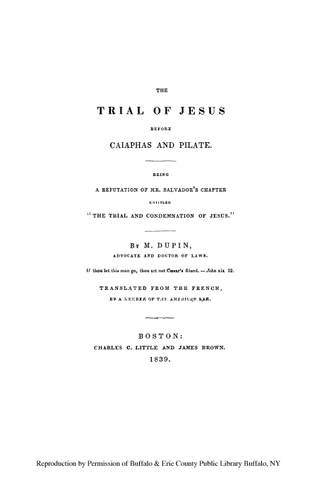 handle is hein.beal/trjesuss0001 and id is 1 raw text is: THE
TRIAL OF JESUS
BEFORE
CAIAPHAS AND PILATE.
BEING
A REFUTATION OF MR. SALVADOR'S CHAPTER
ENTITLED
THE TRIAL AND CONDEMNATION OF JESUS.
By M. DUPIN,
ADVOCATE AND DOCTOR OF LAWS.
If thou let this man go, thou art not Cmssar's friend. -John xix 12.
TRANSLATED FROM THE FRENCH,
BY A L.EMBEA )F TAI AMEAI(tN AR.
BOSTON:
CHARLES C. LITTLE AND JAMES BROWN.
1839.

Reproduction by Permission of Buffalo & Erie County Public Library Buffalo, NY


